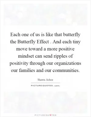 Each one of us is like that butterfly the Butterfly Effect . And each tiny move toward a more positive mindset can send ripples of positivity through our organizations our families and our communities Picture Quote #1