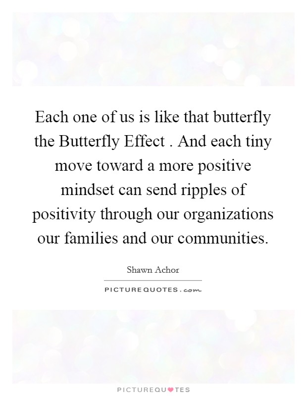Each one of us is like that butterfly the Butterfly Effect . And each tiny move toward a more positive mindset can send ripples of positivity through our organizations our families and our communities. Picture Quote #1