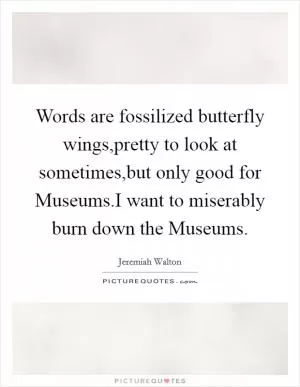 Words are fossilized butterfly wings,pretty to look at sometimes,but only good for Museums.I want to miserably burn down the Museums Picture Quote #1