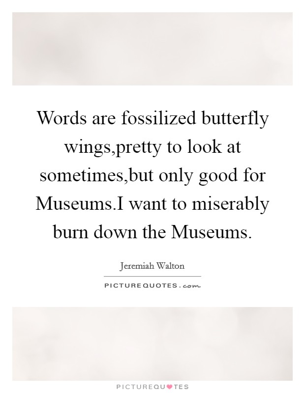 Words are fossilized butterfly wings,pretty to look at sometimes,but only good for Museums.I want to miserably burn down the Museums. Picture Quote #1