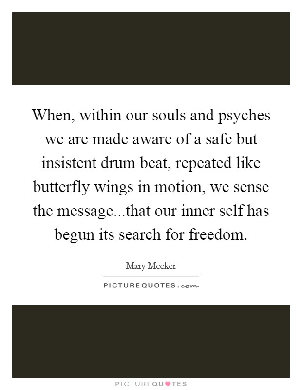 When, within our souls and psyches we are made aware of a safe but insistent drum beat, repeated like butterfly wings in motion, we sense the message...that our inner self has begun its search for freedom. Picture Quote #1
