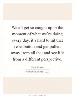 We all get so caught up in the moment of what we’re doing every day, it’s hard to hit that reset button and get pulled away from all that and see life from a different perspective Picture Quote #1