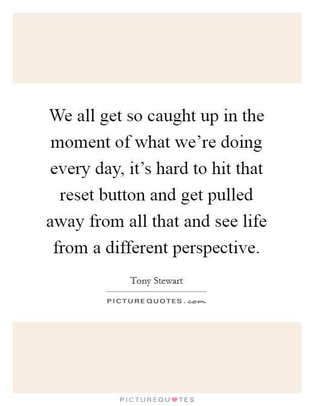 We all get so caught up in the moment of what we're doing every day, it's hard to hit that reset button and get pulled away from all that and see life from a different perspective. Picture Quote #1