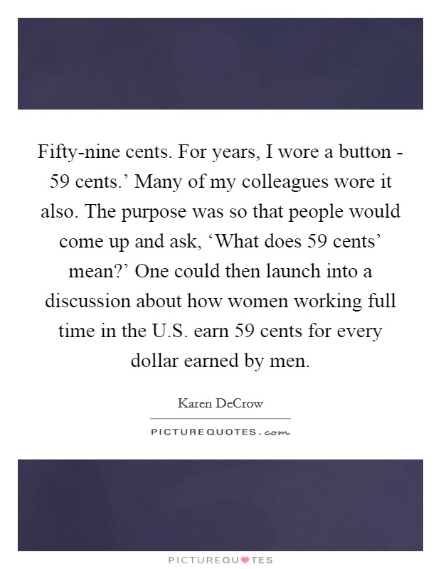 Fifty-nine cents. For years, I wore a button -  59 cents.' Many of my colleagues wore it also. The purpose was so that people would come up and ask, ‘What does  59 cents' mean?' One could then launch into a discussion about how women working full time in the U.S. earn 59 cents for every dollar earned by men. Picture Quote #1