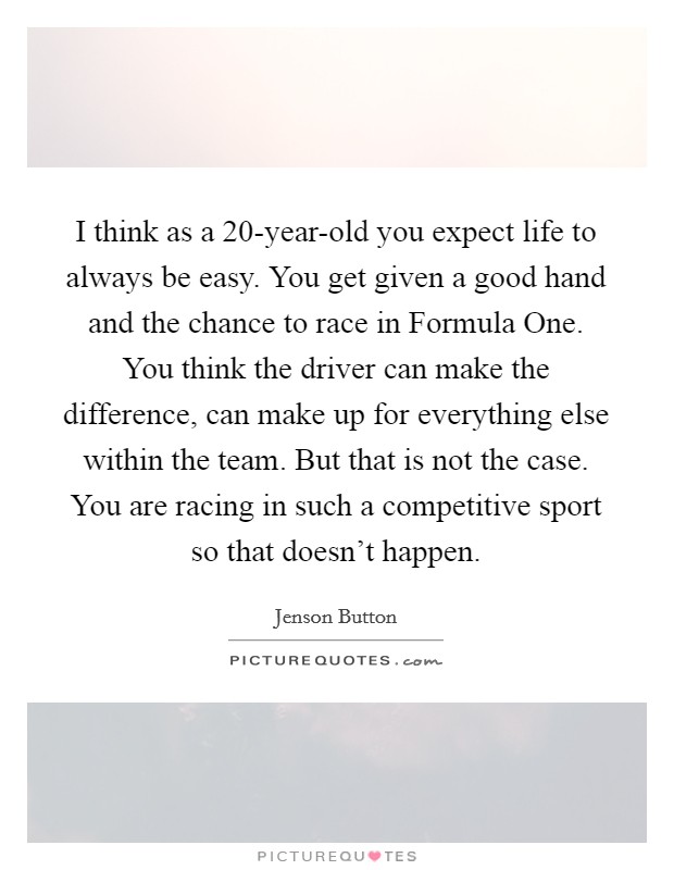I think as a 20-year-old you expect life to always be easy. You get given a good hand and the chance to race in Formula One. You think the driver can make the difference, can make up for everything else within the team. But that is not the case. You are racing in such a competitive sport so that doesn't happen. Picture Quote #1
