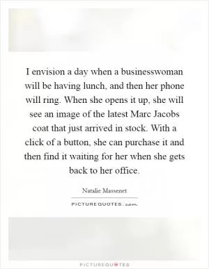 I envision a day when a businesswoman will be having lunch, and then her phone will ring. When she opens it up, she will see an image of the latest Marc Jacobs coat that just arrived in stock. With a click of a button, she can purchase it and then find it waiting for her when she gets back to her office Picture Quote #1