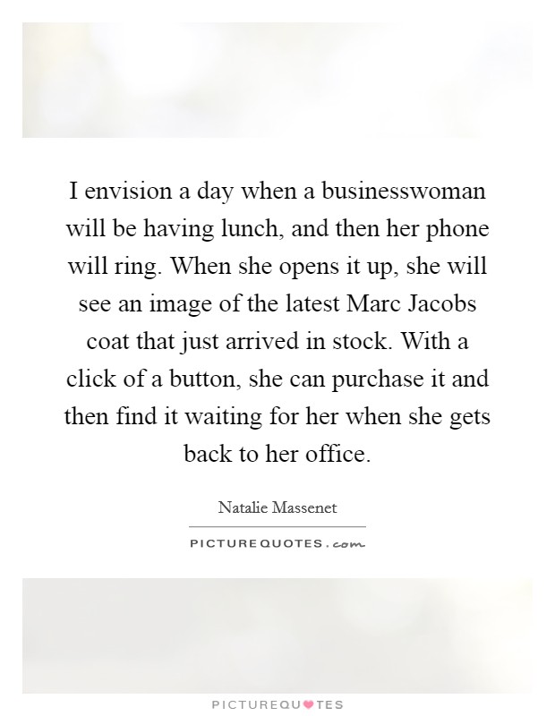I envision a day when a businesswoman will be having lunch, and then her phone will ring. When she opens it up, she will see an image of the latest Marc Jacobs coat that just arrived in stock. With a click of a button, she can purchase it and then find it waiting for her when she gets back to her office. Picture Quote #1