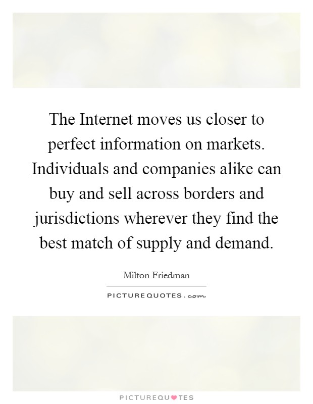 The Internet moves us closer to perfect information on markets. Individuals and companies alike can buy and sell across borders and jurisdictions wherever they find the best match of supply and demand. Picture Quote #1