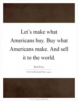 Let’s make what Americans buy. Buy what Americans make. And sell it to the world Picture Quote #1