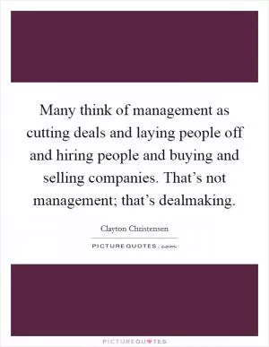 Many think of management as cutting deals and laying people off and hiring people and buying and selling companies. That’s not management; that’s dealmaking Picture Quote #1