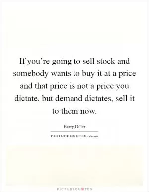 If you’re going to sell stock and somebody wants to buy it at a price and that price is not a price you dictate, but demand dictates, sell it to them now Picture Quote #1