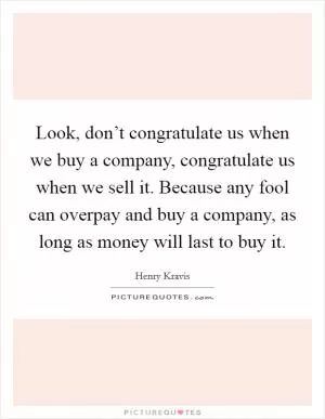 Look, don’t congratulate us when we buy a company, congratulate us when we sell it. Because any fool can overpay and buy a company, as long as money will last to buy it Picture Quote #1
