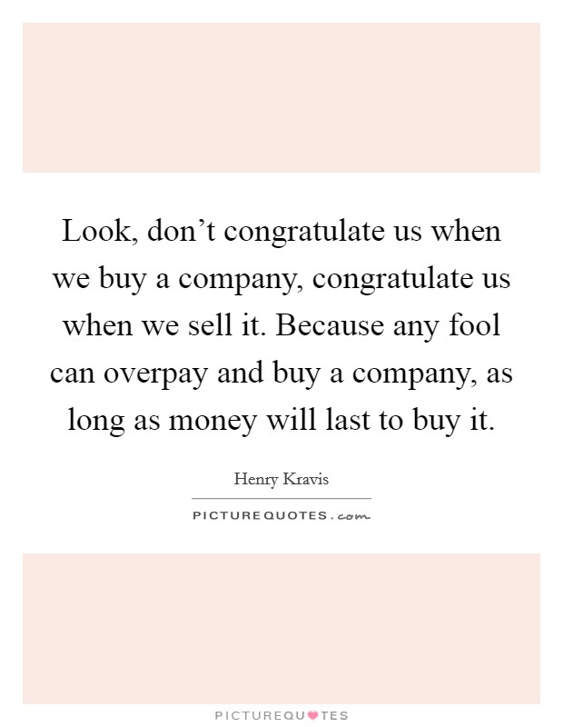 Look, don't congratulate us when we buy a company, congratulate us when we sell it. Because any fool can overpay and buy a company, as long as money will last to buy it. Picture Quote #1
