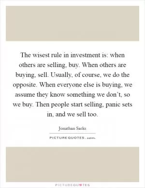 The wisest rule in investment is: when others are selling, buy. When others are buying, sell. Usually, of course, we do the opposite. When everyone else is buying, we assume they know something we don’t, so we buy. Then people start selling, panic sets in, and we sell too Picture Quote #1