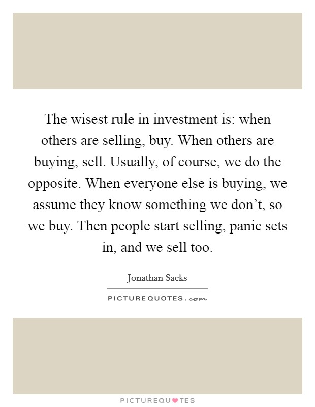 The wisest rule in investment is: when others are selling, buy. When others are buying, sell. Usually, of course, we do the opposite. When everyone else is buying, we assume they know something we don't, so we buy. Then people start selling, panic sets in, and we sell too. Picture Quote #1