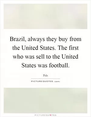 Brazil, always they buy from the United States. The first who was sell to the United States was football Picture Quote #1