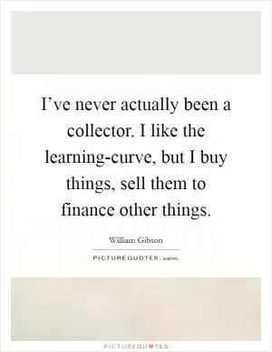 I’ve never actually been a collector. I like the learning-curve, but I buy things, sell them to finance other things Picture Quote #1