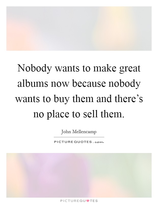 Nobody wants to make great albums now because nobody wants to buy them and there's no place to sell them. Picture Quote #1