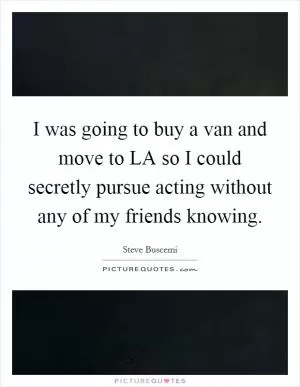 I was going to buy a van and move to LA so I could secretly pursue acting without any of my friends knowing Picture Quote #1
