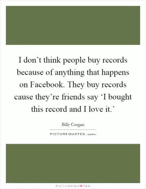 I don’t think people buy records because of anything that happens on Facebook. They buy records cause they’re friends say ‘I bought this record and I love it.’ Picture Quote #1