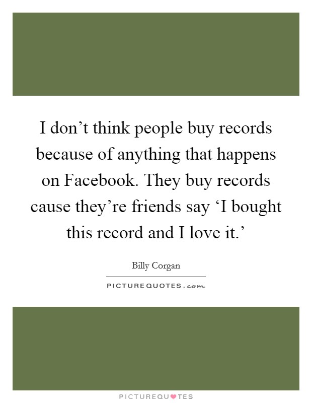 I don't think people buy records because of anything that happens on Facebook. They buy records cause they're friends say ‘I bought this record and I love it.' Picture Quote #1