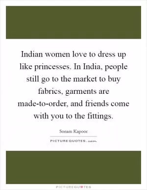 Indian women love to dress up like princesses. In India, people still go to the market to buy fabrics, garments are made-to-order, and friends come with you to the fittings Picture Quote #1