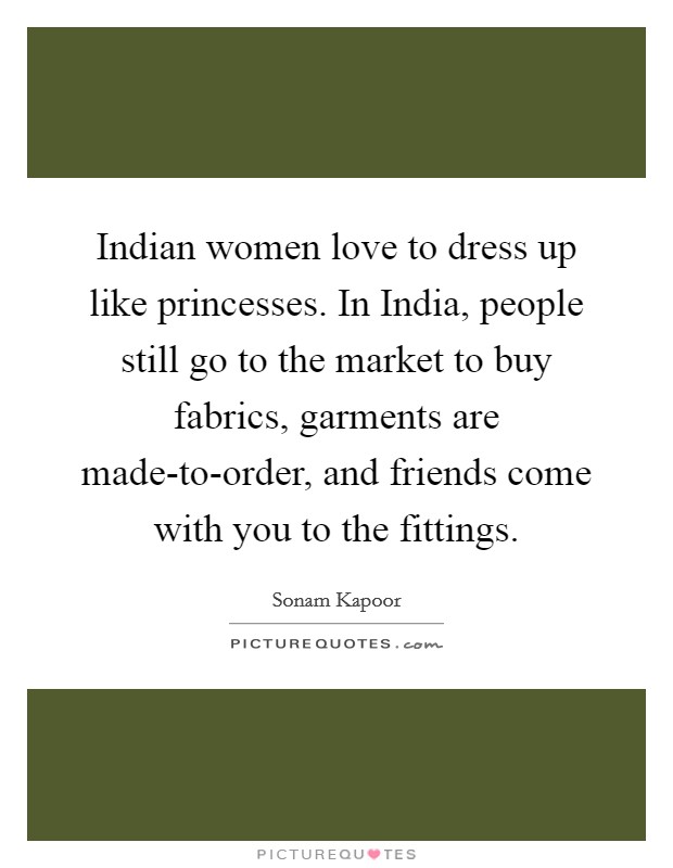 Indian women love to dress up like princesses. In India, people still go to the market to buy fabrics, garments are made-to-order, and friends come with you to the fittings. Picture Quote #1