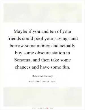Maybe if you and ten of your friends could pool your savings and borrow some money and actually buy some obscure station in Sonoma, and then take some chances and have some fun Picture Quote #1