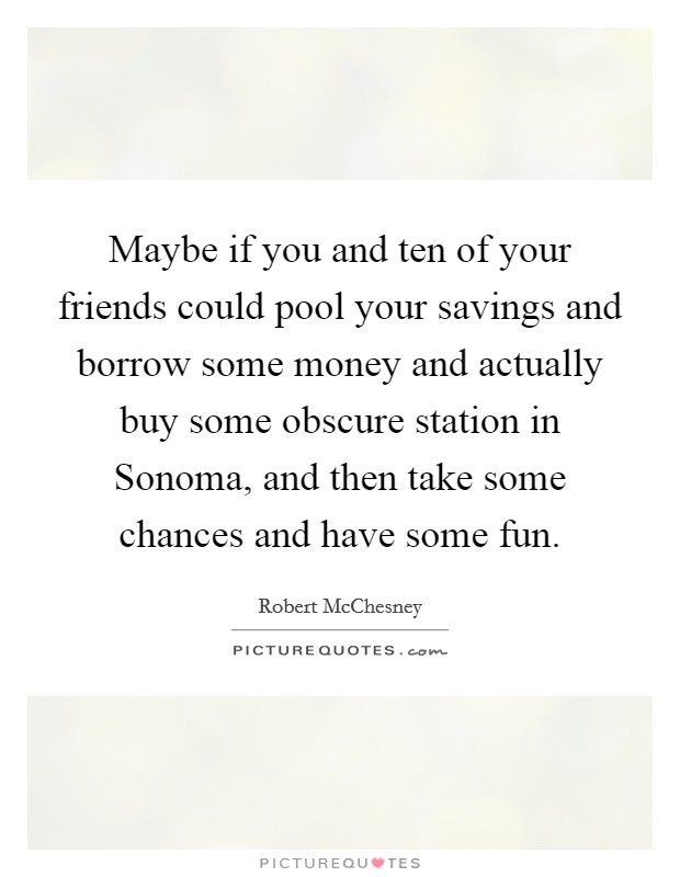Maybe if you and ten of your friends could pool your savings and borrow some money and actually buy some obscure station in Sonoma, and then take some chances and have some fun. Picture Quote #1