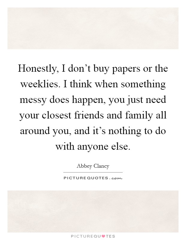 Honestly, I don't buy papers or the weeklies. I think when something messy does happen, you just need your closest friends and family all around you, and it's nothing to do with anyone else. Picture Quote #1