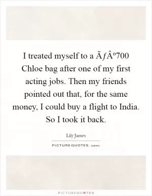 I treated myself to a ÃƒÂº700 Chloe bag after one of my first acting jobs. Then my friends pointed out that, for the same money, I could buy a flight to India. So I took it back Picture Quote #1