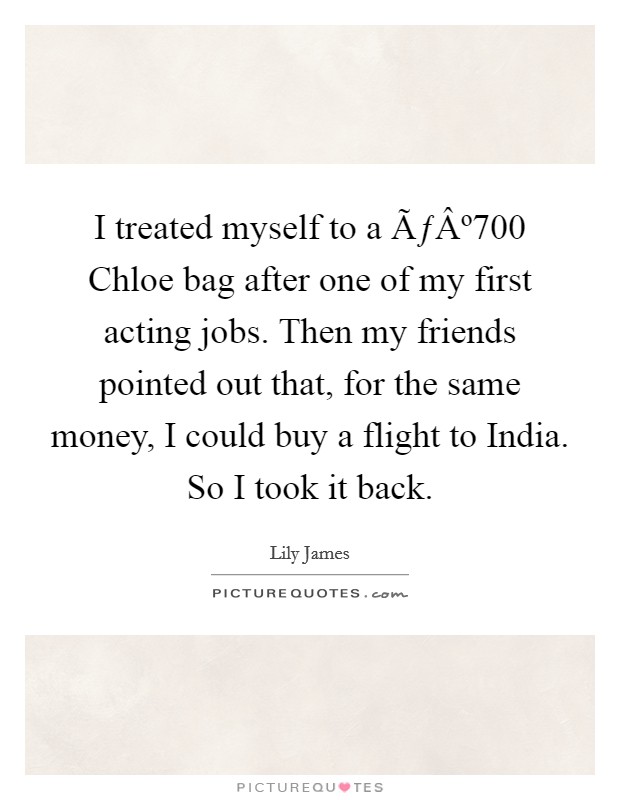 I treated myself to a ÃƒÂº700 Chloe bag after one of my first acting jobs. Then my friends pointed out that, for the same money, I could buy a flight to India. So I took it back. Picture Quote #1