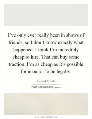 I’ve only ever really been in shows of friends, so I don’t know exactly what happened. I think I’m incredibly cheap to hire. That can buy some traction. I’m as cheap as it’s possible for an actor to be legally Picture Quote #1
