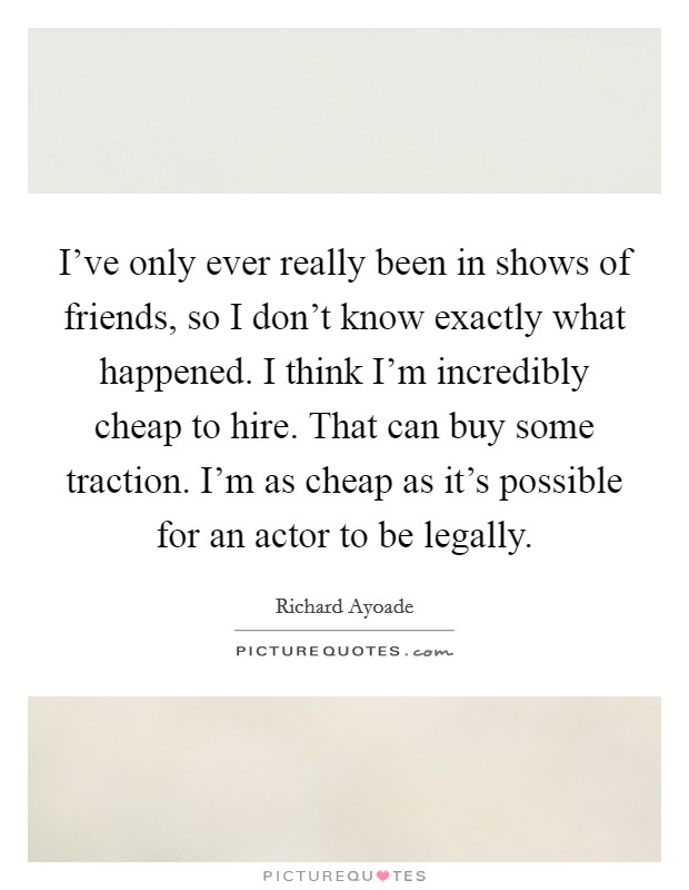 I've only ever really been in shows of friends, so I don't know exactly what happened. I think I'm incredibly cheap to hire. That can buy some traction. I'm as cheap as it's possible for an actor to be legally. Picture Quote #1