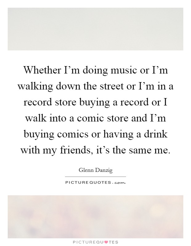 Whether I'm doing music or I'm walking down the street or I'm in a record store buying a record or I walk into a comic store and I'm buying comics or having a drink with my friends, it's the same me. Picture Quote #1