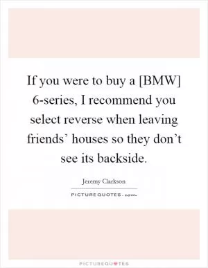 If you were to buy a [BMW] 6-series, I recommend you select reverse when leaving friends’ houses so they don’t see its backside Picture Quote #1