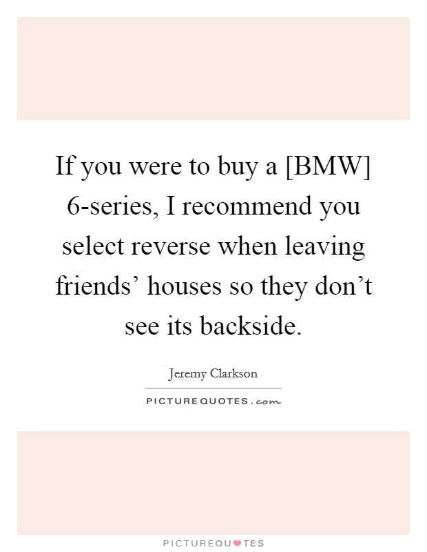 If you were to buy a [BMW] 6-series, I recommend you select reverse when leaving friends' houses so they don't see its backside. Picture Quote #1