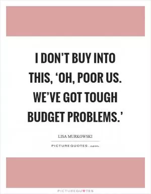I don’t buy into this, ‘Oh, poor us. We’ve got tough budget problems.’ Picture Quote #1