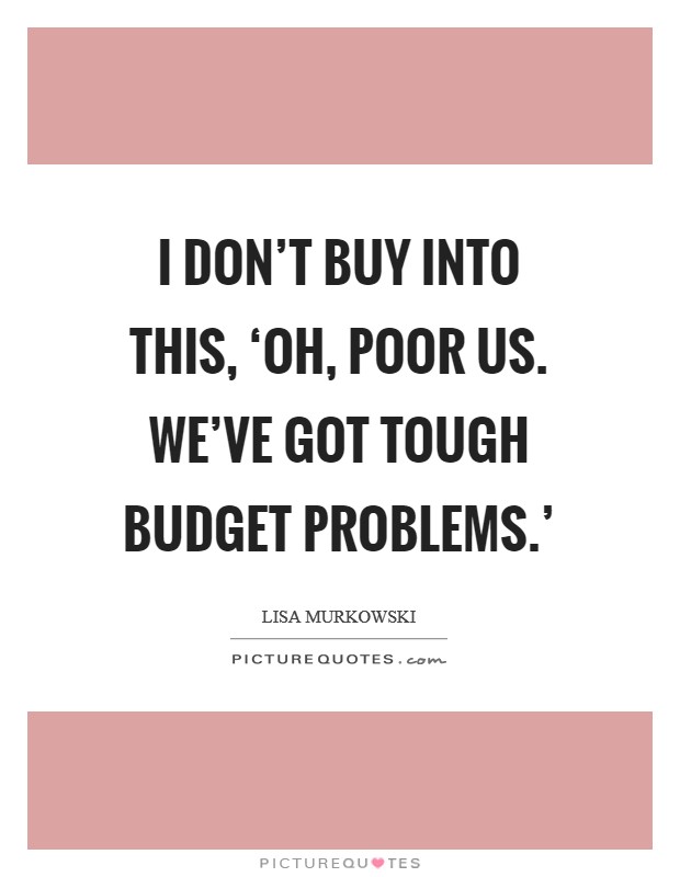 I don't buy into this, ‘Oh, poor us. We've got tough budget problems.' Picture Quote #1