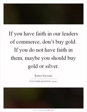 If you have faith in our leaders of commerce, don’t buy gold. If you do not have faith in them, maybe you should buy gold or silver Picture Quote #1