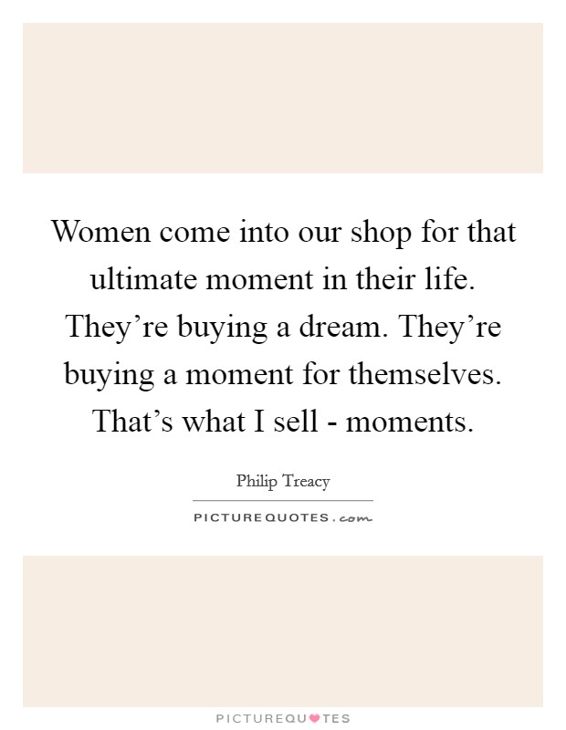 Women come into our shop for that ultimate moment in their life. They're buying a dream. They're buying a moment for themselves. That's what I sell - moments. Picture Quote #1