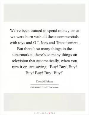 We’ve been trained to spend money since we were born with all these commercials with toys and G.I. Joes and Transformers. But there’s so many things in the supermarket, there’s so many things on television that automatically, when you turn it on, are saying, ‘Buy! Buy! Buy! Buy! Buy! Buy! Buy!’ Picture Quote #1