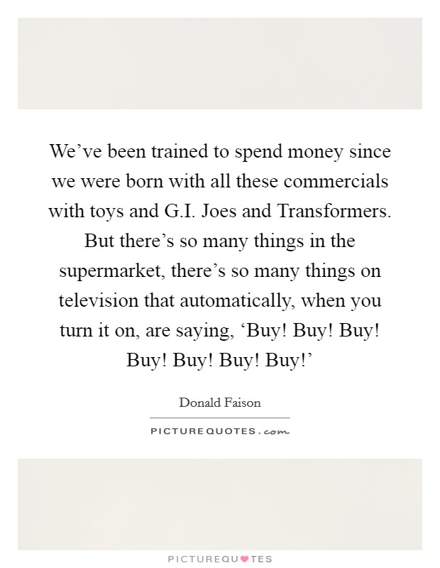 We've been trained to spend money since we were born with all these commercials with toys and G.I. Joes and Transformers. But there's so many things in the supermarket, there's so many things on television that automatically, when you turn it on, are saying, ‘Buy! Buy! Buy! Buy! Buy! Buy! Buy!' Picture Quote #1