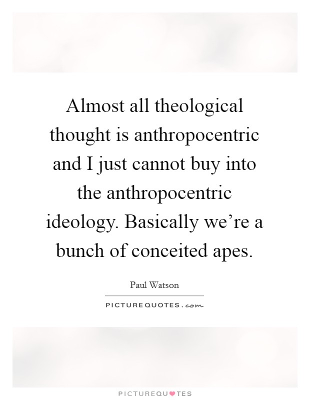 Almost all theological thought is anthropocentric and I just cannot buy into the anthropocentric ideology. Basically we're a bunch of conceited apes. Picture Quote #1