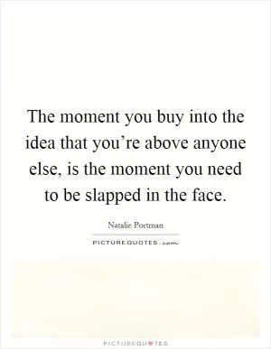 The moment you buy into the idea that you’re above anyone else, is the moment you need to be slapped in the face Picture Quote #1