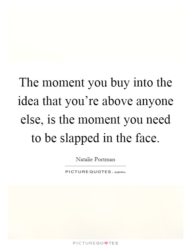 The moment you buy into the idea that you're above anyone else, is the moment you need to be slapped in the face. Picture Quote #1