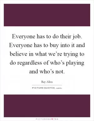 Everyone has to do their job. Everyone has to buy into it and believe in what we’re trying to do regardless of who’s playing and who’s not Picture Quote #1