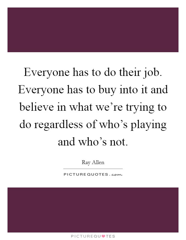 Everyone has to do their job. Everyone has to buy into it and believe in what we're trying to do regardless of who's playing and who's not. Picture Quote #1