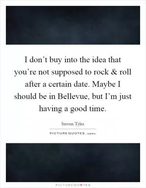 I don’t buy into the idea that you’re not supposed to rock and roll after a certain date. Maybe I should be in Bellevue, but I’m just having a good time Picture Quote #1