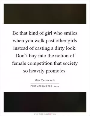 Be that kind of girl who smiles when you walk past other girls instead of casting a dirty look. Don’t buy into the notion of female competition that society so heavily promotes Picture Quote #1